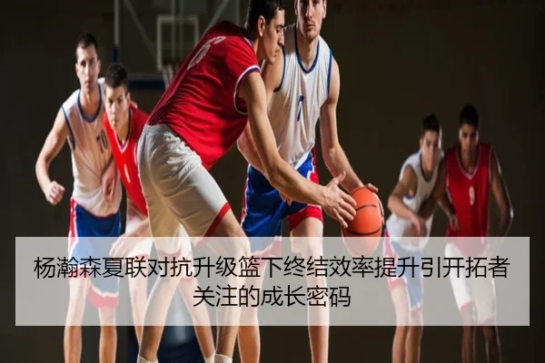 杨瀚森夏联对抗升级篮下终结效率提升引开拓者关注的成长密码