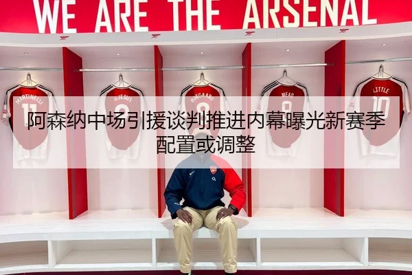 阿森纳中场引援谈判推进内幕曝光新赛季配置或调整